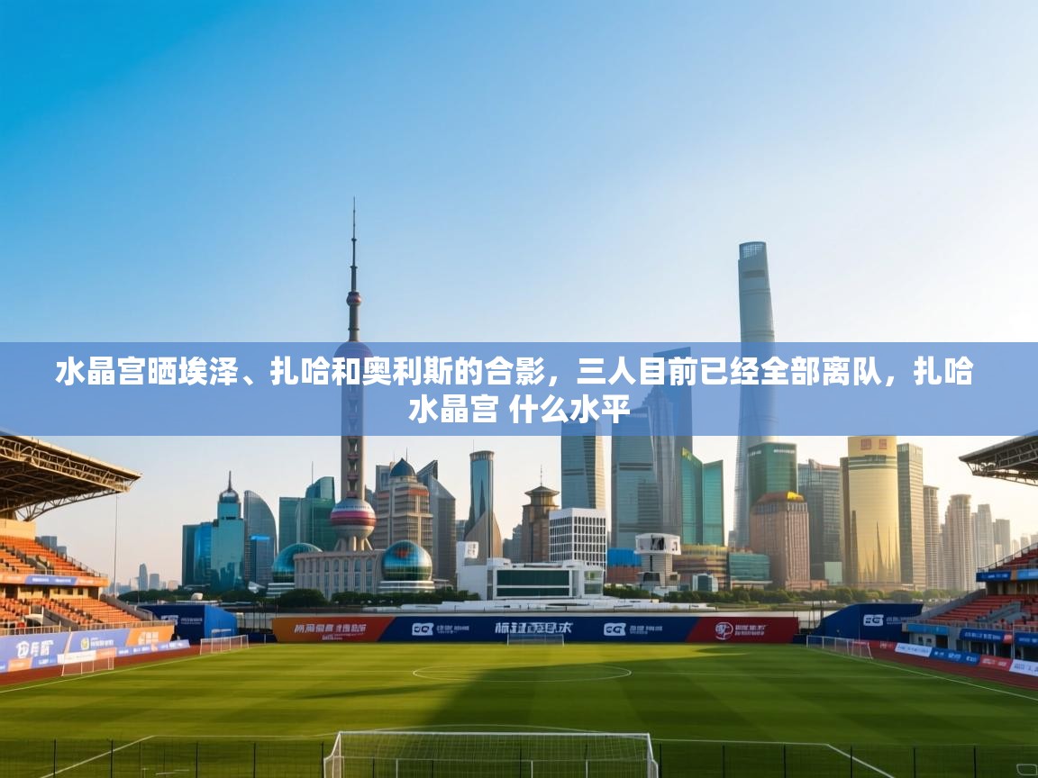 开云体育注册下载-水晶宫晒埃泽、扎哈和奥利斯的合影，三人目前已经全部离队，扎哈 水晶宫 什么水平  第2张