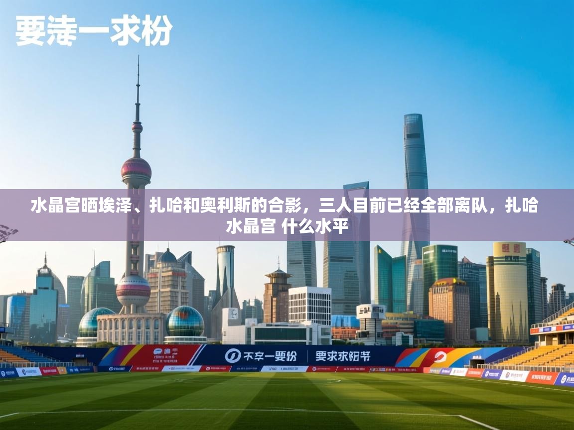 开云体育注册下载-水晶宫晒埃泽、扎哈和奥利斯的合影，三人目前已经全部离队，扎哈 水晶宫 什么水平  第4张