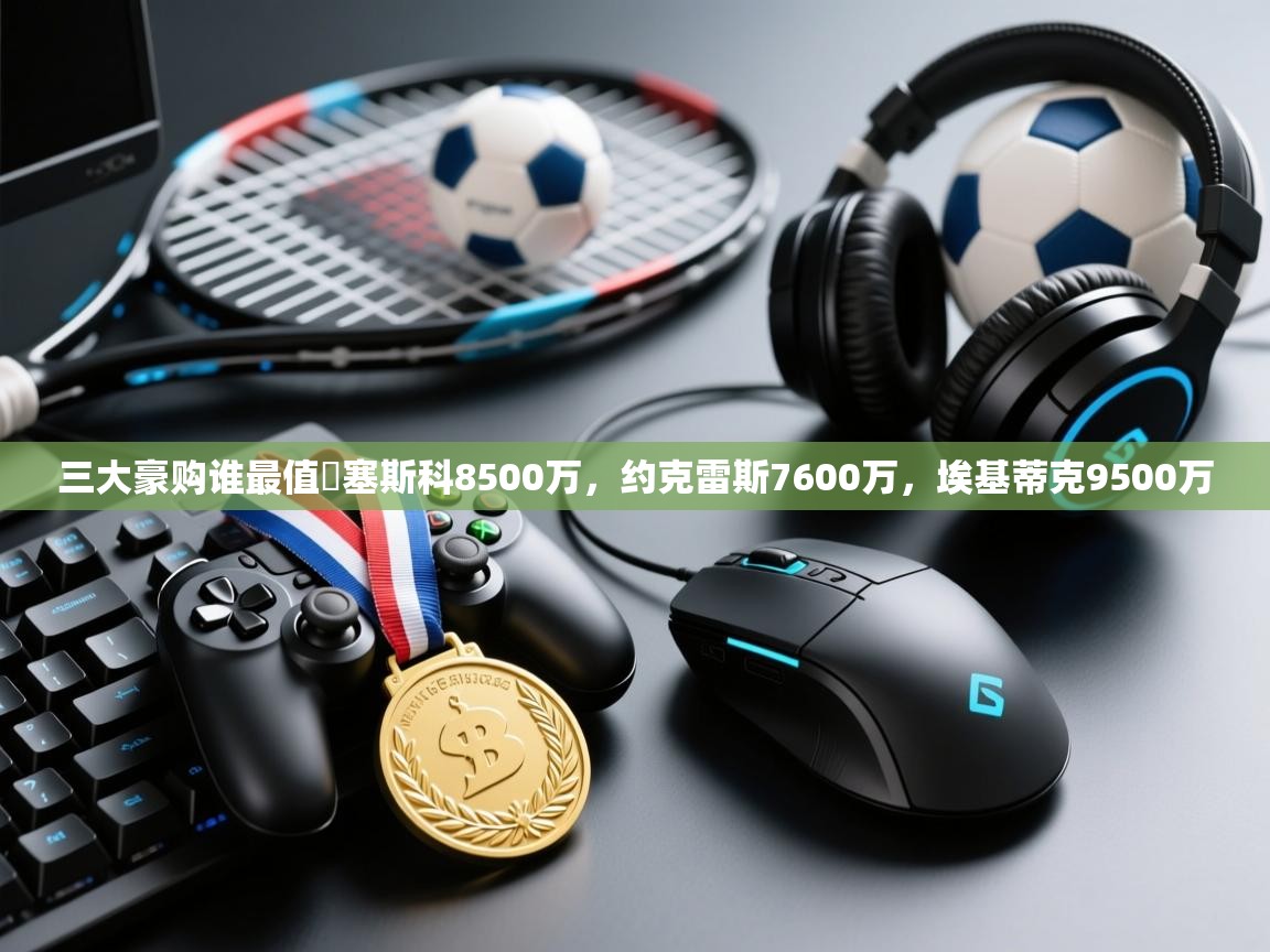 开云体育账号申诉通道-三大豪购谁最值❓塞斯科8500万，约克雷斯7600万，埃基蒂克9500万  第3张